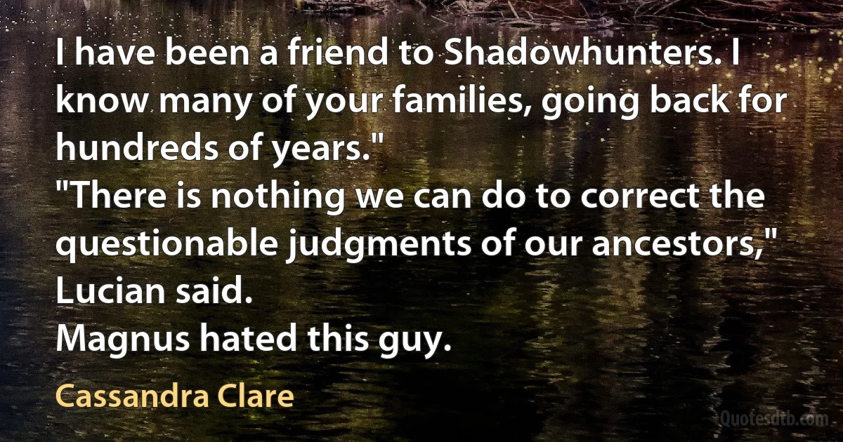 I have been a friend to Shadowhunters. I know many of your families, going back for hundreds of years."
"There is nothing we can do to correct the questionable judgments of our ancestors," Lucian said.
Magnus hated this guy. (Cassandra Clare)