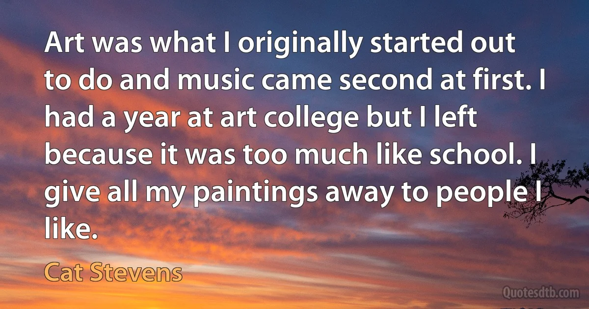 Art was what I originally started out to do and music came second at first. I had a year at art college but I left because it was too much like school. I give all my paintings away to people I like. (Cat Stevens)