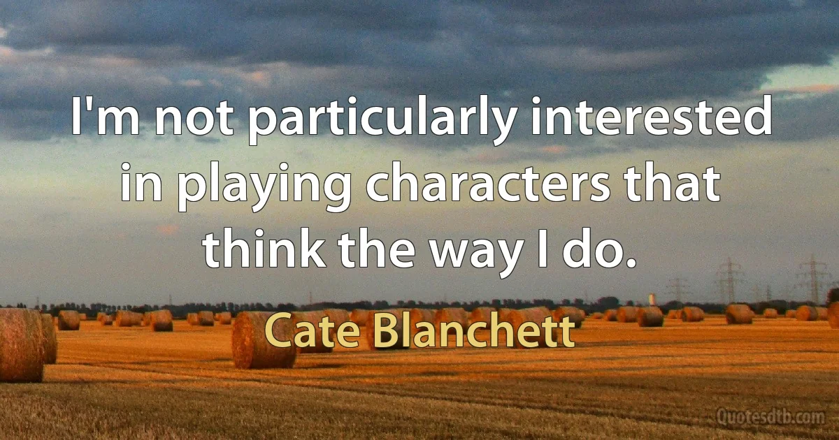 I'm not particularly interested in playing characters that think the way I do. (Cate Blanchett)