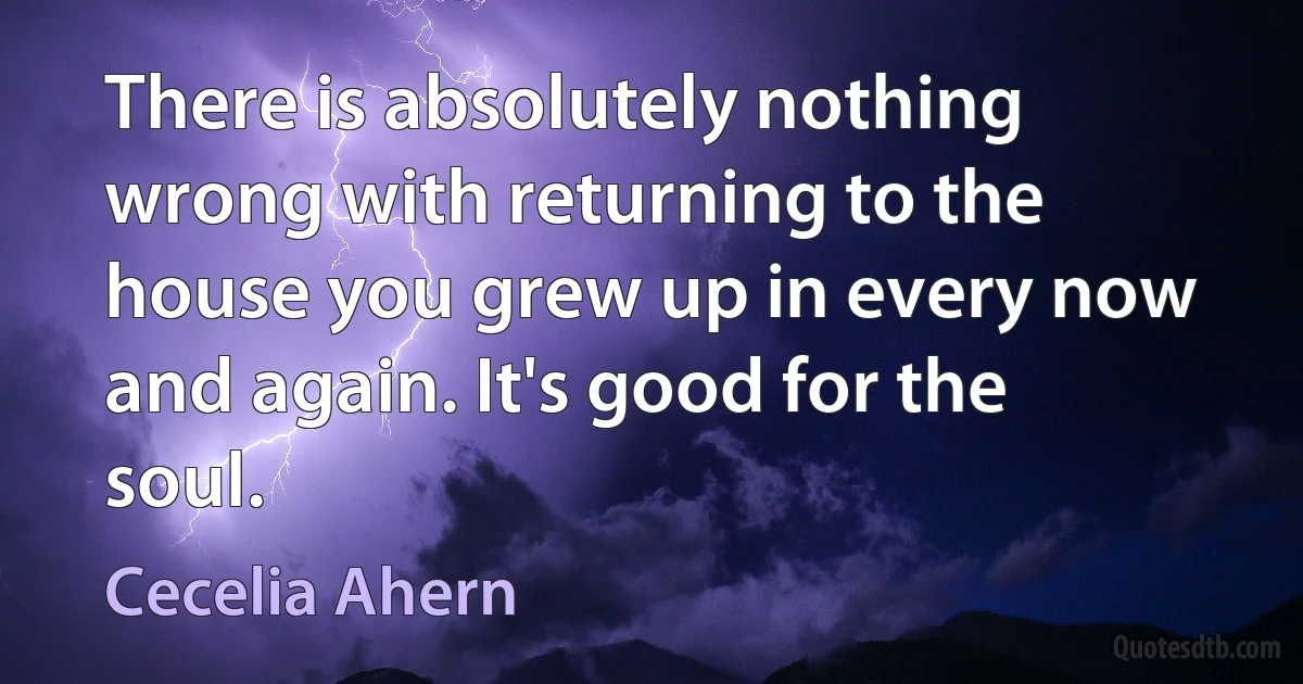 There is absolutely nothing wrong with returning to the house you grew up in every now and again. It's good for the soul. (Cecelia Ahern)