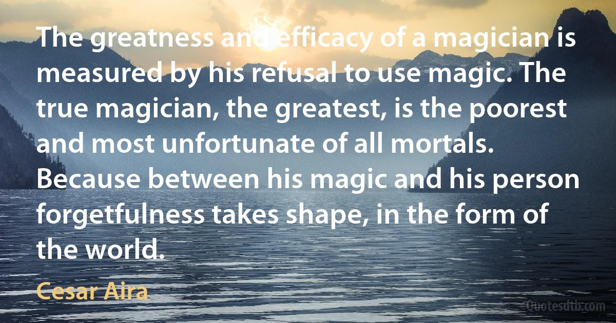 The greatness and efficacy of a magician is measured by his refusal to use magic. The true magician, the greatest, is the poorest and most unfortunate of all mortals. Because between his magic and his person forgetfulness takes shape, in the form of the world. (Cesar Aira)