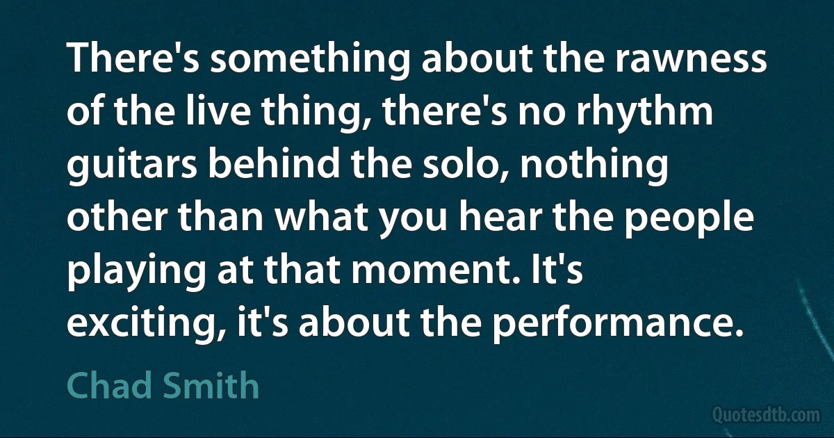 There's something about the rawness of the live thing, there's no rhythm guitars behind the solo, nothing other than what you hear the people playing at that moment. It's exciting, it's about the performance. (Chad Smith)