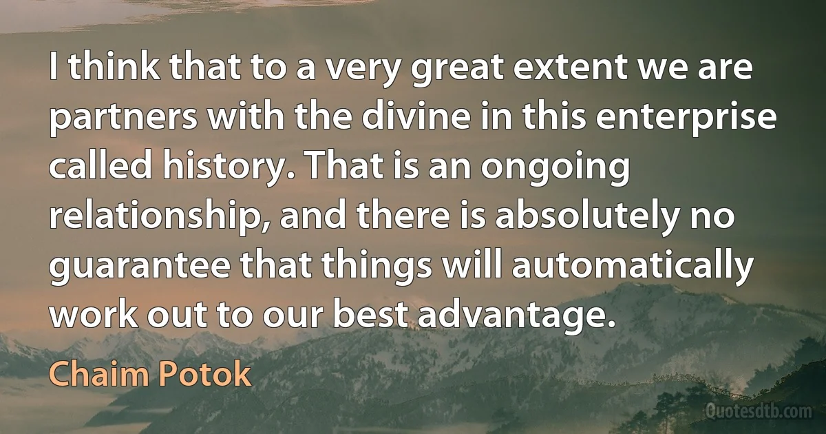 I think that to a very great extent we are partners with the divine in this enterprise called history. That is an ongoing relationship, and there is absolutely no guarantee that things will automatically work out to our best advantage. (Chaim Potok)