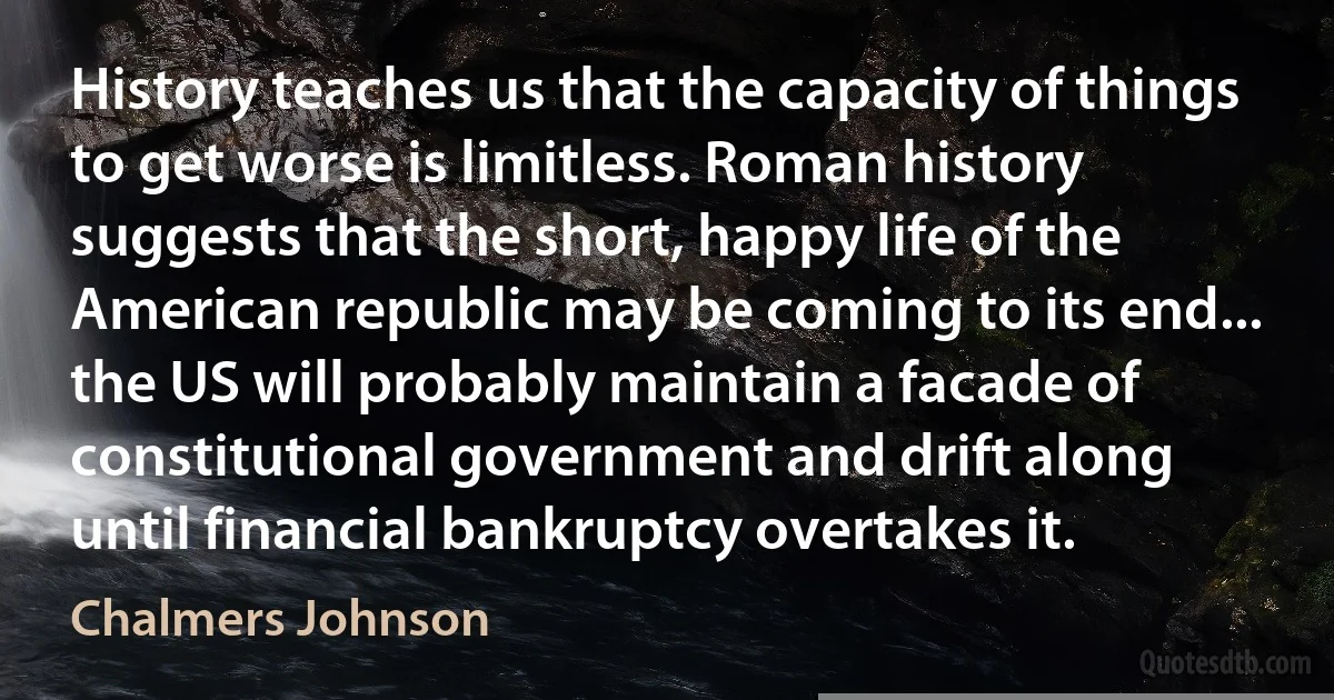 History teaches us that the capacity of things to get worse is limitless. Roman history suggests that the short, happy life of the American republic may be coming to its end... the US will probably maintain a facade of constitutional government and drift along until financial bankruptcy overtakes it. (Chalmers Johnson)