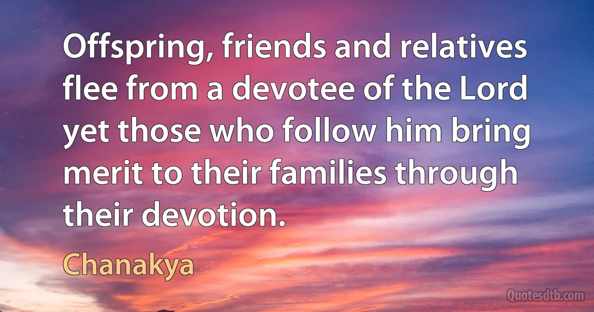 Offspring, friends and relatives flee from a devotee of the Lord yet those who follow him bring merit to their families through their devotion. (Chanakya)