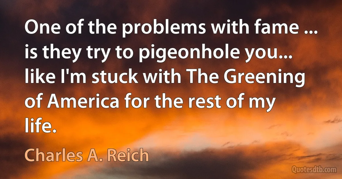 One of the problems with fame ... is they try to pigeonhole you... like I'm stuck with The Greening of America for the rest of my life. (Charles A. Reich)