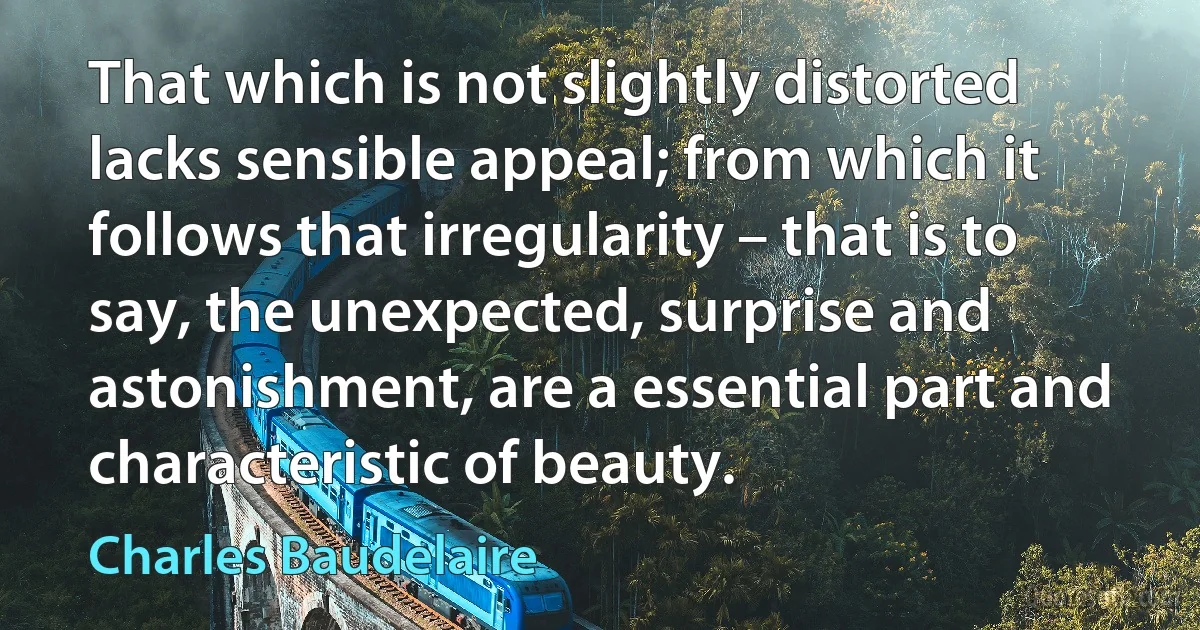 That which is not slightly distorted lacks sensible appeal; from which it follows that irregularity – that is to say, the unexpected, surprise and astonishment, are a essential part and characteristic of beauty. (Charles Baudelaire)