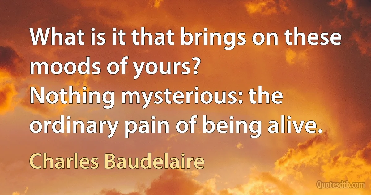 What is it that brings on these moods of yours?
Nothing mysterious: the ordinary pain of being alive. (Charles Baudelaire)