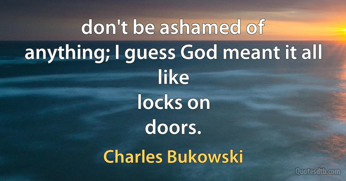 don't be ashamed of
anything; I guess God meant it all
like
locks on
doors. (Charles Bukowski)