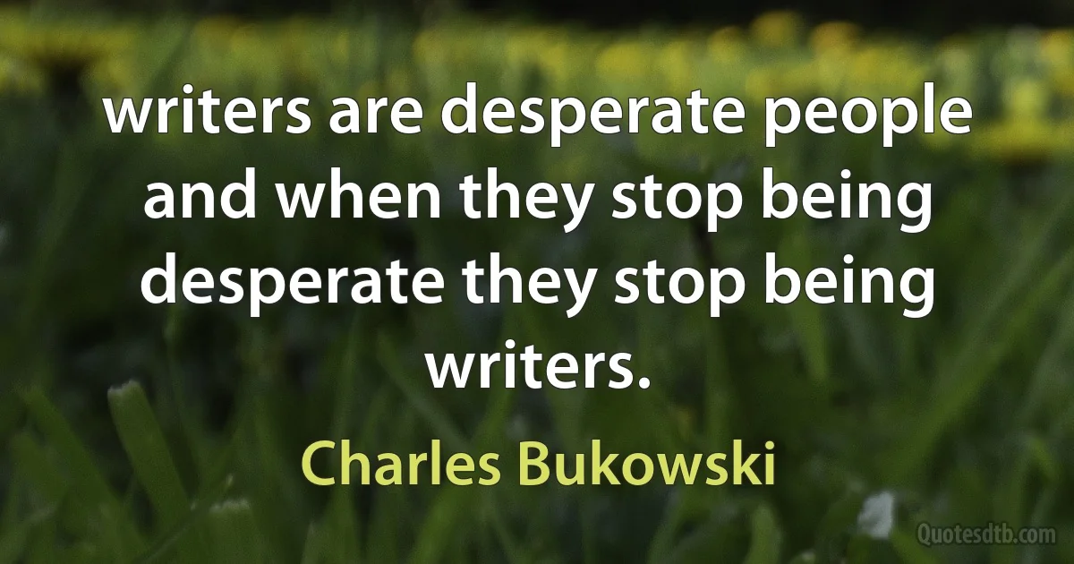 writers are desperate people and when they stop being desperate they stop being writers. (Charles Bukowski)