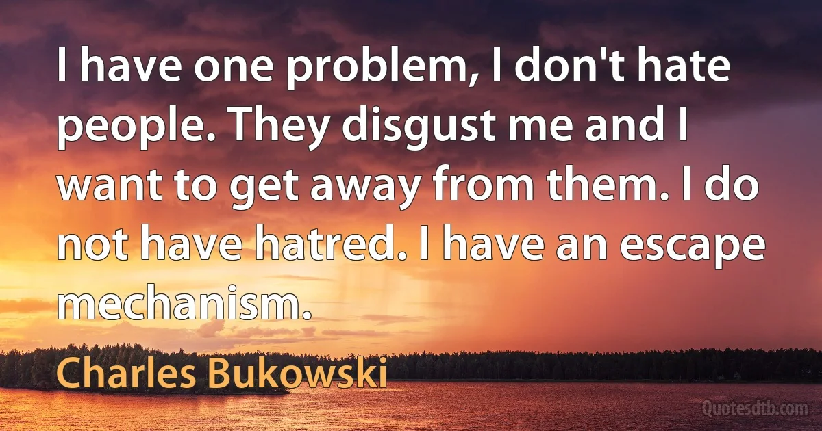 I have one problem, I don't hate people. They disgust me and I want to get away from them. I do not have hatred. I have an escape mechanism. (Charles Bukowski)