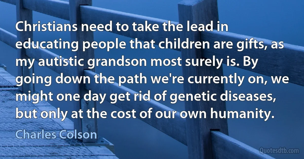 Christians need to take the lead in educating people that children are gifts, as my autistic grandson most surely is. By going down the path we're currently on, we might one day get rid of genetic diseases, but only at the cost of our own humanity. (Charles Colson)