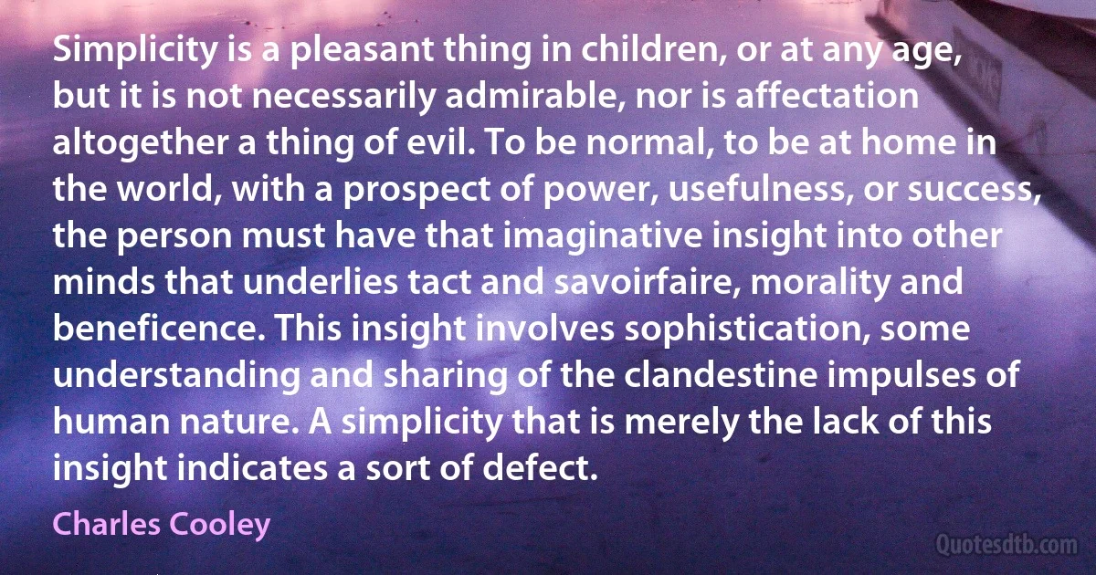 Simplicity is a pleasant thing in children, or at any age, but it is not necessarily admirable, nor is affectation altogether a thing of evil. To be normal, to be at home in the world, with a prospect of power, usefulness, or success, the person must have that imaginative insight into other minds that underlies tact and savoirfaire, morality and beneficence. This insight involves sophistication, some understanding and sharing of the clandestine impulses of human nature. A simplicity that is merely the lack of this insight indicates a sort of defect. (Charles Cooley)