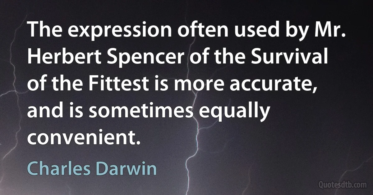 The expression often used by Mr. Herbert Spencer of the Survival of the Fittest is more accurate, and is sometimes equally convenient. (Charles Darwin)