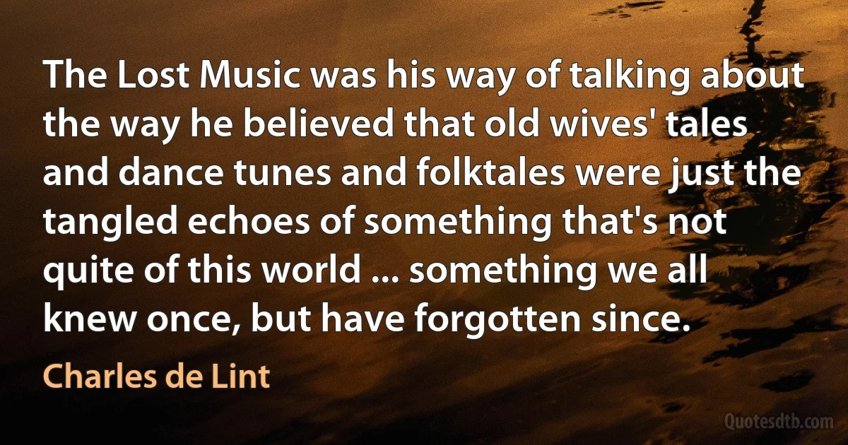 The Lost Music was his way of talking about the way he believed that old wives' tales and dance tunes and folktales were just the tangled echoes of something that's not quite of this world ... something we all knew once, but have forgotten since. (Charles de Lint)