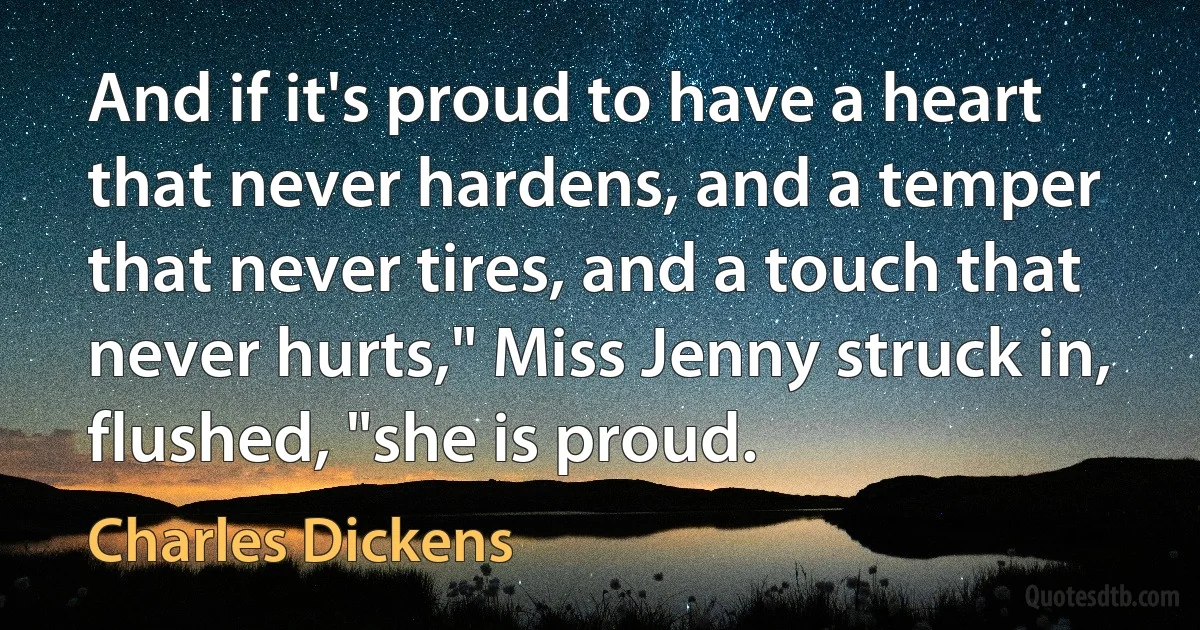 And if it's proud to have a heart that never hardens, and a temper that never tires, and a touch that never hurts," Miss Jenny struck in, flushed, "she is proud. (Charles Dickens)