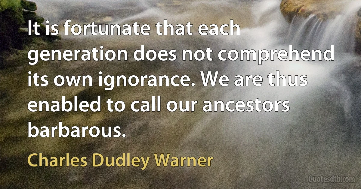 It is fortunate that each generation does not comprehend its own ignorance. We are thus enabled to call our ancestors barbarous. (Charles Dudley Warner)