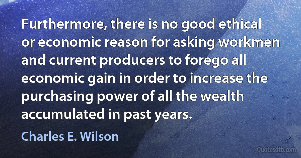 Furthermore, there is no good ethical or economic reason for asking workmen and current producers to forego all economic gain in order to increase the purchasing power of all the wealth accumulated in past years. (Charles E. Wilson)