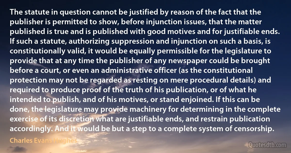 The statute in question cannot be justified by reason of the fact that the publisher is permitted to show, before injunction issues, that the matter published is true and is published with good motives and for justifiable ends. If such a statute, authorizing suppression and injunction on such a basis, is constitutionally valid, it would be equally permissible for the legislature to provide that at any time the publisher of any newspaper could be brought before a court, or even an administrative officer (as the constitutional protection may not be regarded as resting on mere procedural details) and required to produce proof of the truth of his publication, or of what he intended to publish, and of his motives, or stand enjoined. If this can be done, the legislature may provide machinery for determining in the complete exercise of its discretion what are justifiable ends, and restrain publication accordingly. And it would be but a step to a complete system of censorship. (Charles Evans Hughes)