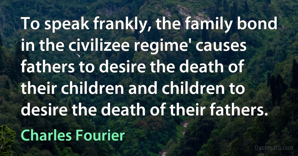 To speak frankly, the family bond in the civilizee regime' causes fathers to desire the death of their children and children to desire the death of their fathers. (Charles Fourier)