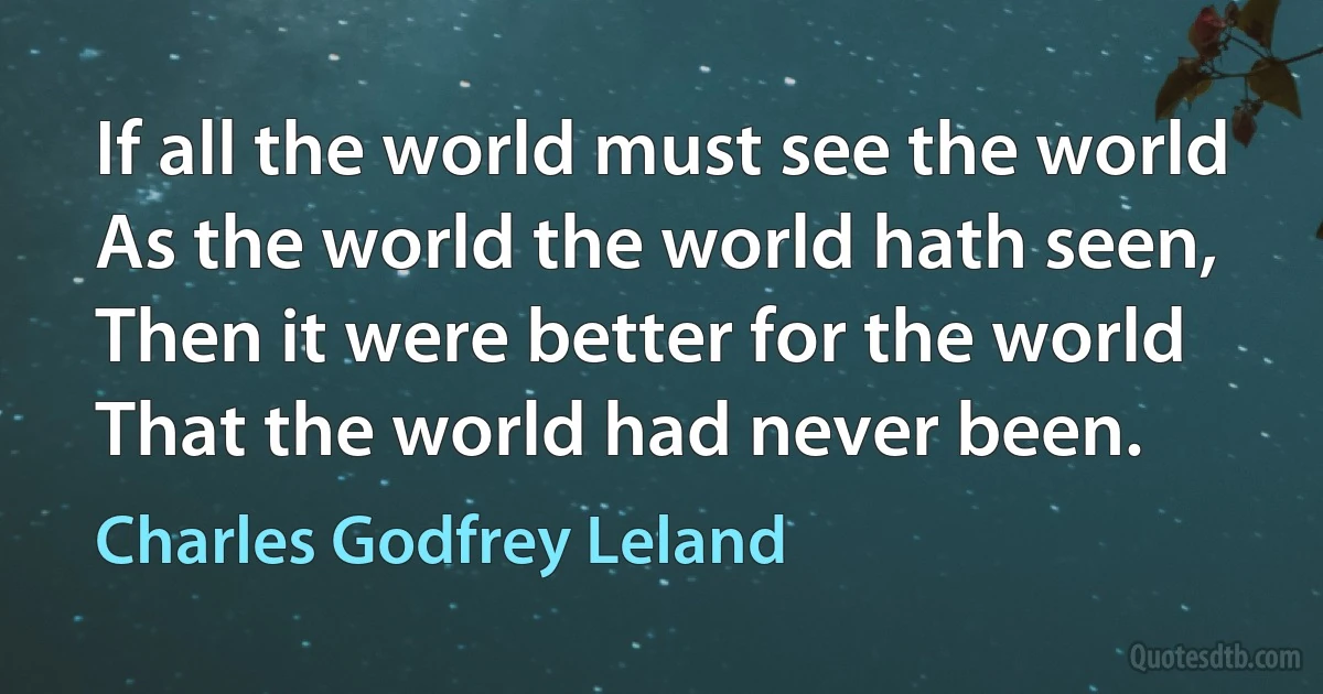 If all the world must see the world
As the world the world hath seen,
Then it were better for the world
That the world had never been. (Charles Godfrey Leland)