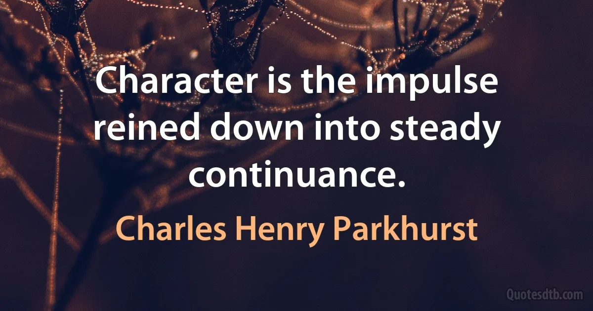 Character is the impulse reined down into steady continuance. (Charles Henry Parkhurst)