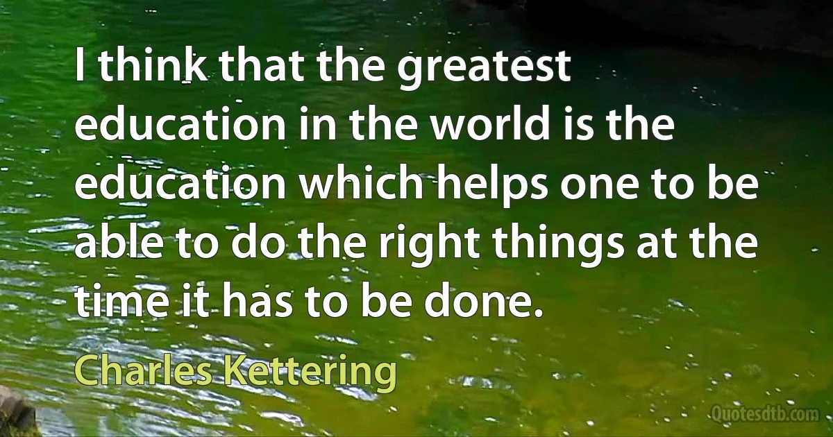 I think that the greatest education in the world is the education which helps one to be able to do the right things at the time it has to be done. (Charles Kettering)