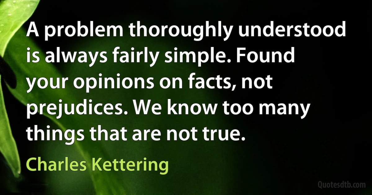 A problem thoroughly understood is always fairly simple. Found your opinions on facts, not prejudices. We know too many things that are not true. (Charles Kettering)