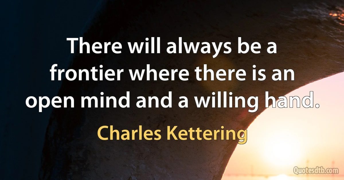 There will always be a frontier where there is an open mind and a willing hand. (Charles Kettering)