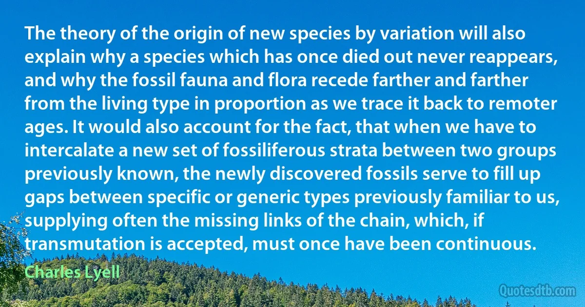 The theory of the origin of new species by variation will also explain why a species which has once died out never reappears, and why the fossil fauna and flora recede farther and farther from the living type in proportion as we trace it back to remoter ages. It would also account for the fact, that when we have to intercalate a new set of fossiliferous strata between two groups previously known, the newly discovered fossils serve to fill up gaps between specific or generic types previously familiar to us, supplying often the missing links of the chain, which, if transmutation is accepted, must once have been continuous. (Charles Lyell)