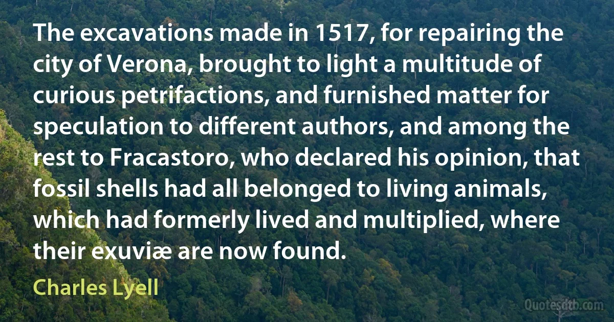 The excavations made in 1517, for repairing the city of Verona, brought to light a multitude of curious petrifactions, and furnished matter for speculation to different authors, and among the rest to Fracastoro, who declared his opinion, that fossil shells had all belonged to living animals, which had formerly lived and multiplied, where their exuviæ are now found. (Charles Lyell)