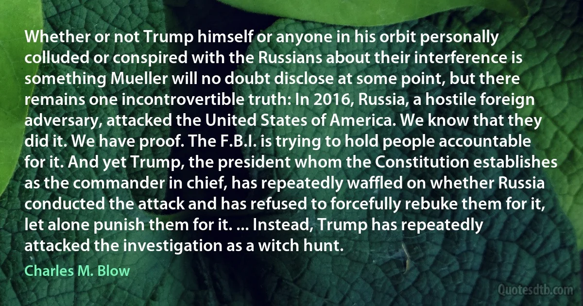 Whether or not Trump himself or anyone in his orbit personally colluded or conspired with the Russians about their interference is something Mueller will no doubt disclose at some point, but there remains one incontrovertible truth: In 2016, Russia, a hostile foreign adversary, attacked the United States of America. We know that they did it. We have proof. The F.B.I. is trying to hold people accountable for it. And yet Trump, the president whom the Constitution establishes as the commander in chief, has repeatedly waffled on whether Russia conducted the attack and has refused to forcefully rebuke them for it, let alone punish them for it. ... Instead, Trump has repeatedly attacked the investigation as a witch hunt. (Charles M. Blow)