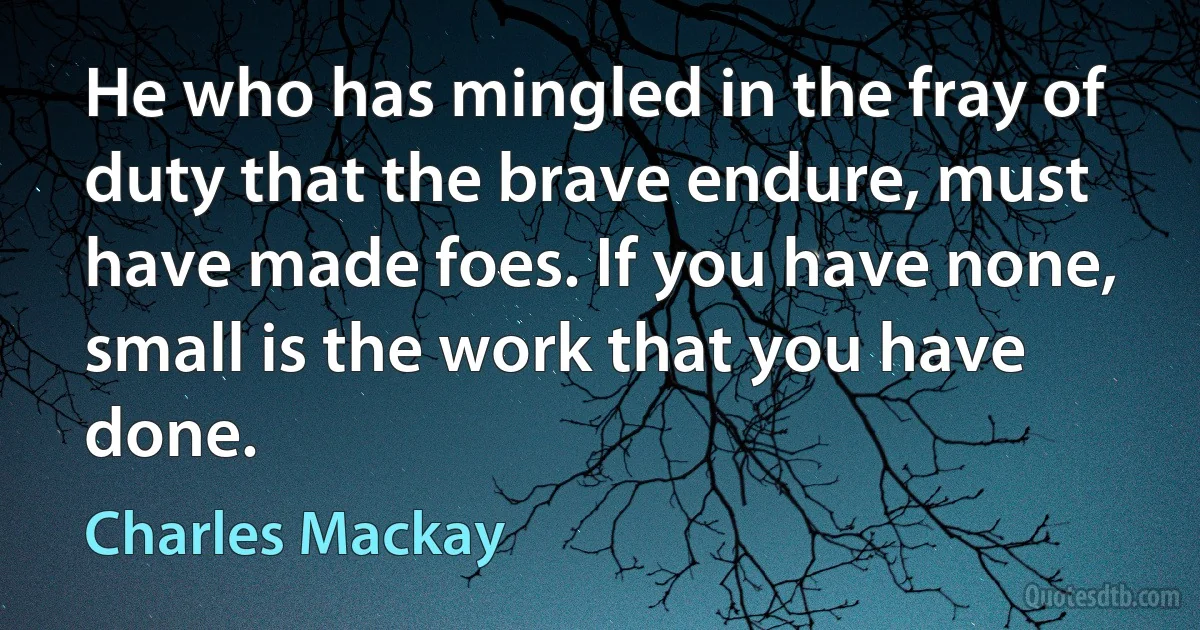 He who has mingled in the fray of duty that the brave endure, must have made foes. If you have none, small is the work that you have done. (Charles Mackay)