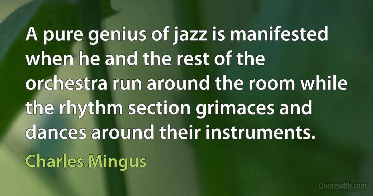 A pure genius of jazz is manifested when he and the rest of the orchestra run around the room while the rhythm section grimaces and dances around their instruments. (Charles Mingus)