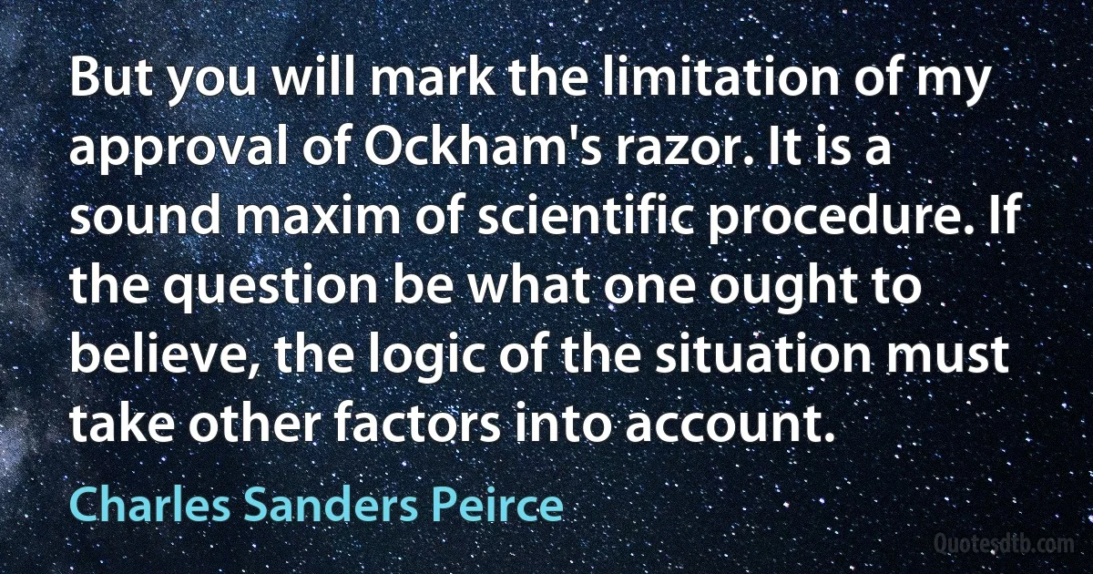 But you will mark the limitation of my approval of Ockham's razor. It is a sound maxim of scientific procedure. If the question be what one ought to believe, the logic of the situation must take other factors into account. (Charles Sanders Peirce)