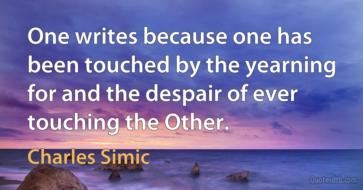 One writes because one has been touched by the yearning for and the despair of ever touching the Other. (Charles Simic)