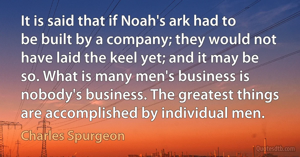 It is said that if Noah's ark had to be built by a company; they would not have laid the keel yet; and it may be so. What is many men's business is nobody's business. The greatest things are accomplished by individual men. (Charles Spurgeon)