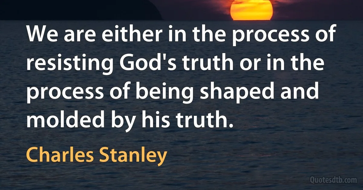 We are either in the process of resisting God's truth or in the process of being shaped and molded by his truth. (Charles Stanley)