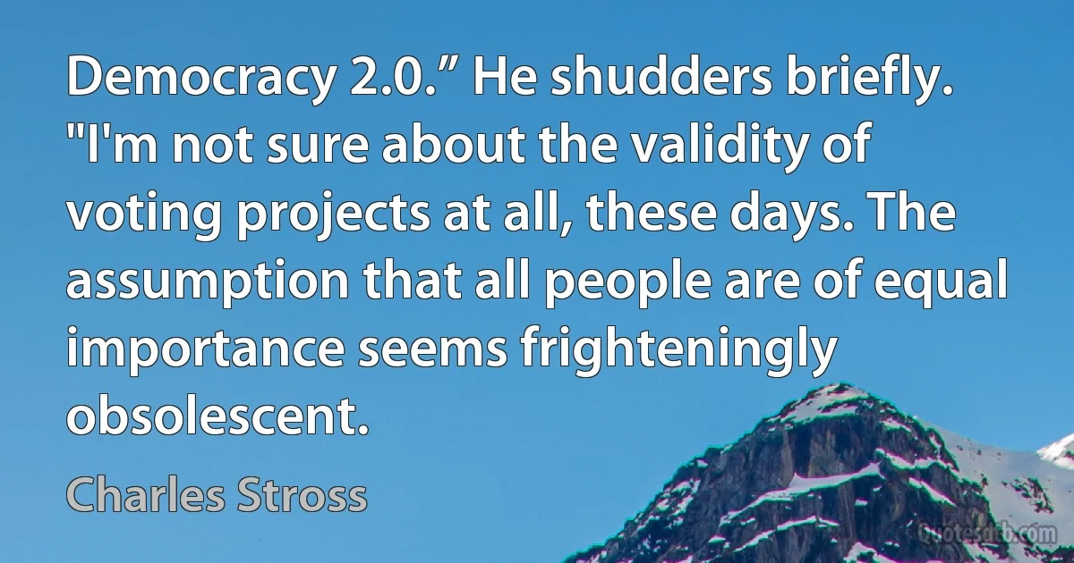 Democracy 2.0.” He shudders briefly. "I'm not sure about the validity of voting projects at all, these days. The assumption that all people are of equal importance seems frighteningly obsolescent. (Charles Stross)