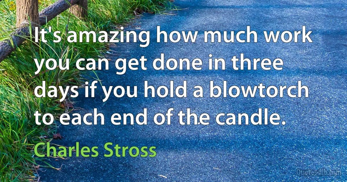 It's amazing how much work you can get done in three days if you hold a blowtorch to each end of the candle. (Charles Stross)