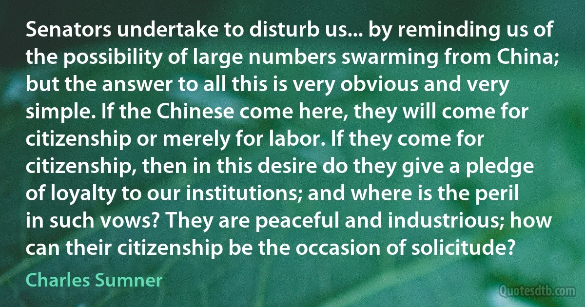 Senators undertake to disturb us... by reminding us of the possibility of large numbers swarming from China; but the answer to all this is very obvious and very simple. If the Chinese come here, they will come for citizenship or merely for labor. If they come for citizenship, then in this desire do they give a pledge of loyalty to our institutions; and where is the peril in such vows? They are peaceful and industrious; how can their citizenship be the occasion of solicitude? (Charles Sumner)