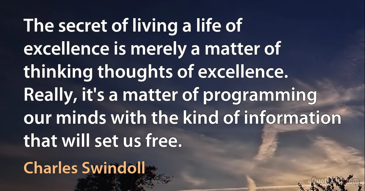 The secret of living a life of excellence is merely a matter of thinking thoughts of excellence. Really, it's a matter of programming our minds with the kind of information that will set us free. (Charles Swindoll)