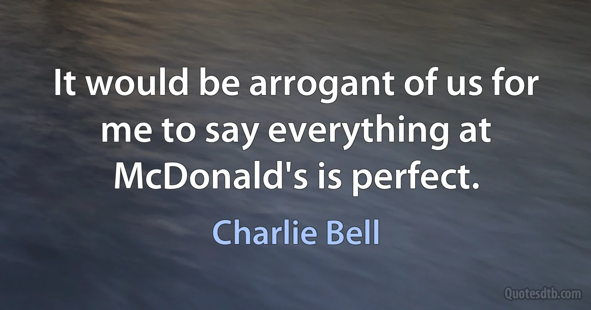 It would be arrogant of us for me to say everything at McDonald's is perfect. (Charlie Bell)