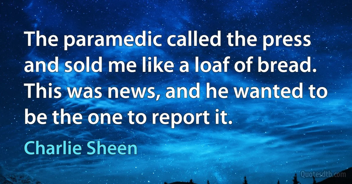 The paramedic called the press and sold me like a loaf of bread. This was news, and he wanted to be the one to report it. (Charlie Sheen)