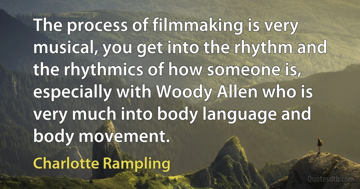 The process of filmmaking is very musical, you get into the rhythm and the rhythmics of how someone is, especially with Woody Allen who is very much into body language and body movement. (Charlotte Rampling)