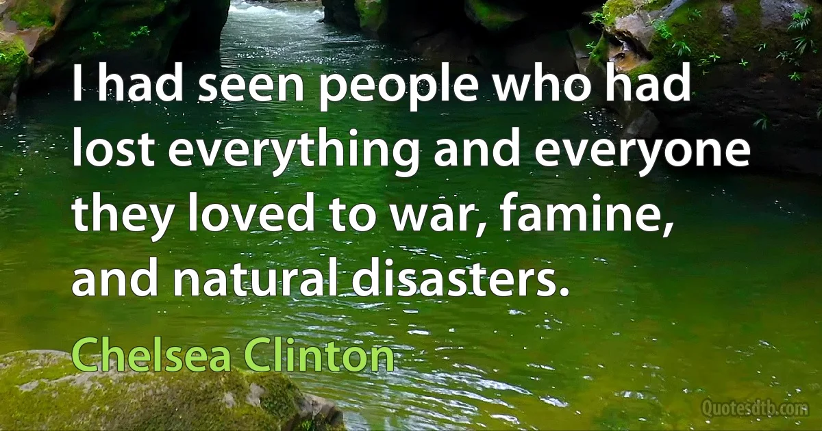 I had seen people who had lost everything and everyone they loved to war, famine, and natural disasters. (Chelsea Clinton)