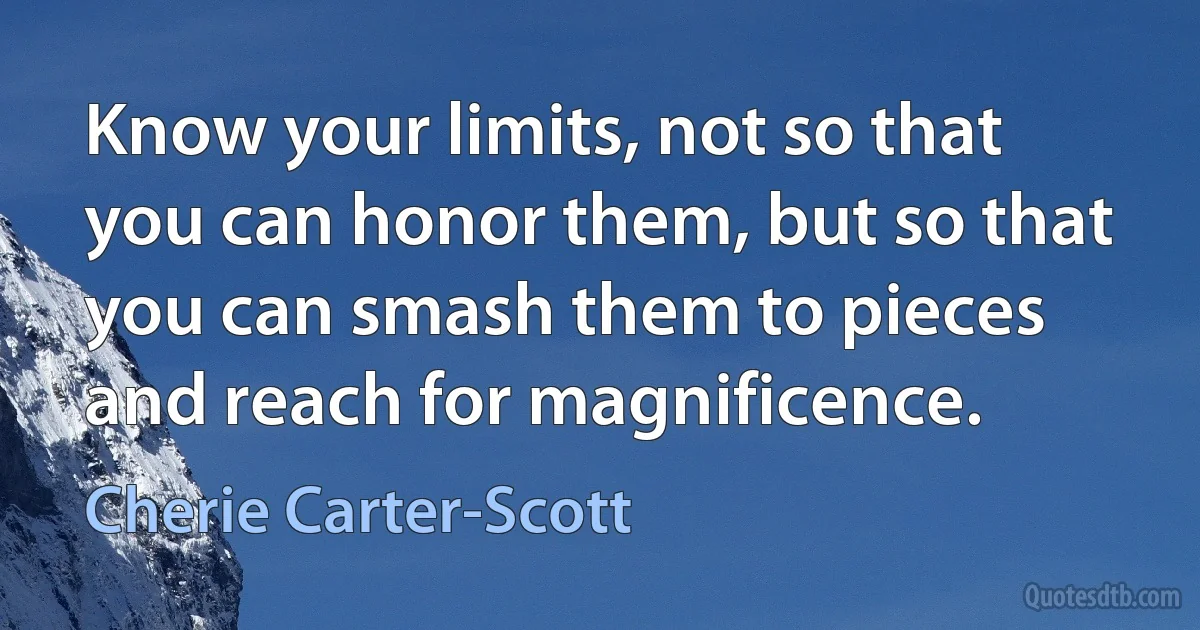 Know your limits, not so that you can honor them, but so that you can smash them to pieces and reach for magnificence. (Cherie Carter-Scott)