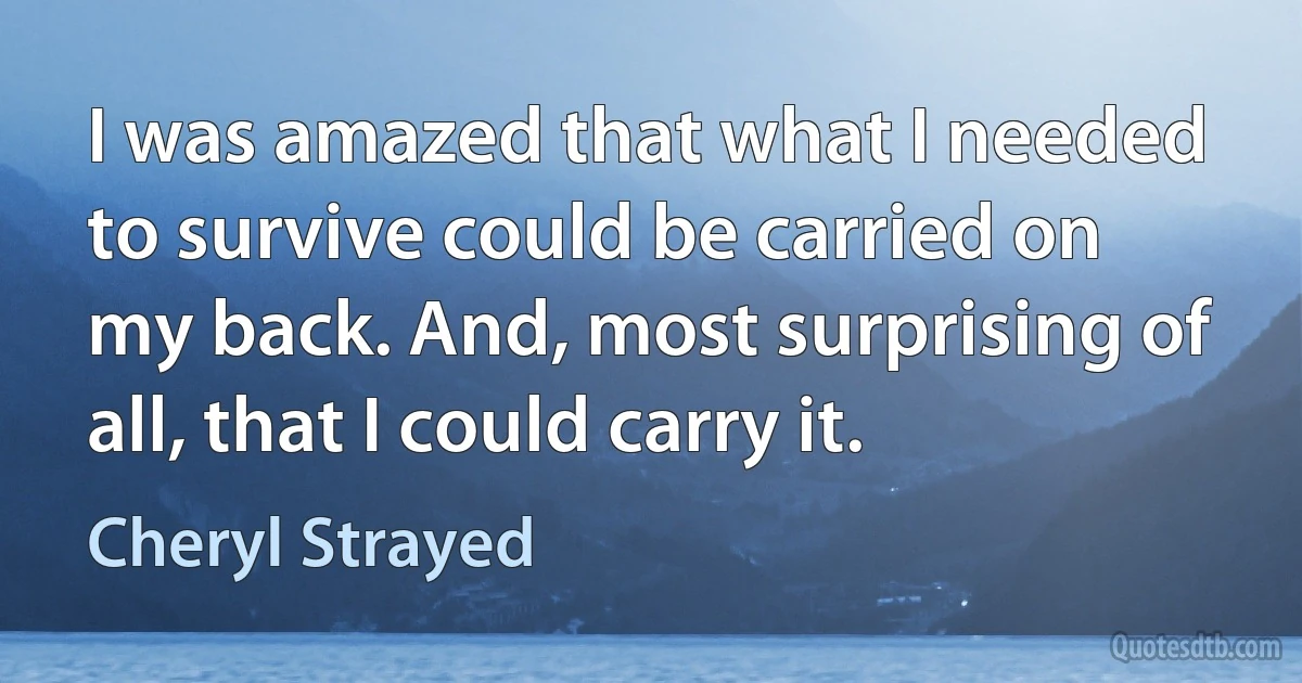 I was amazed that what I needed to survive could be carried on my back. And, most surprising of all, that I could carry it. (Cheryl Strayed)