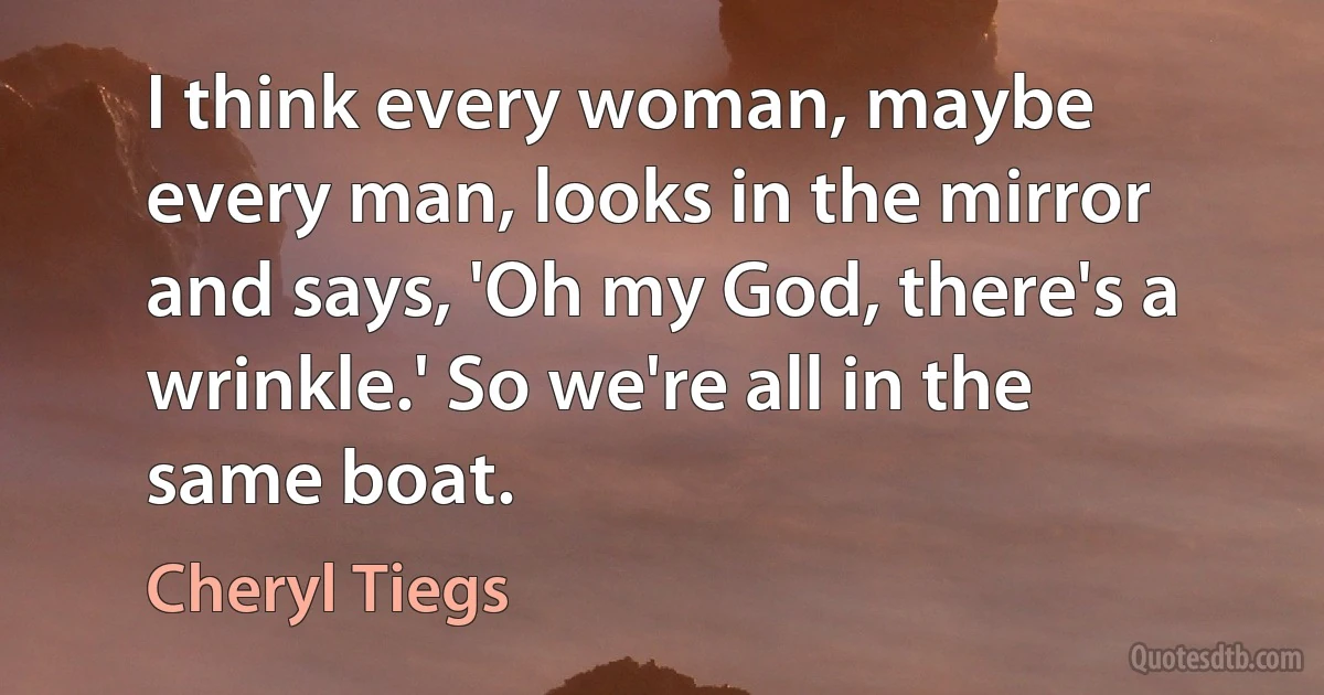 I think every woman, maybe every man, looks in the mirror and says, 'Oh my God, there's a wrinkle.' So we're all in the same boat. (Cheryl Tiegs)