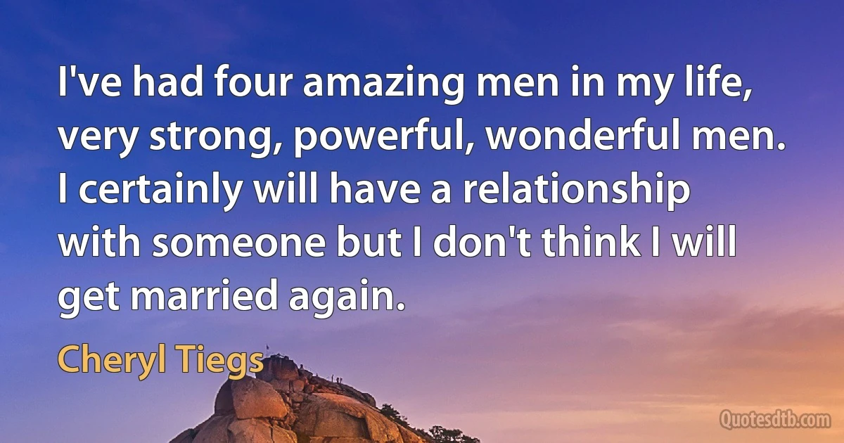 I've had four amazing men in my life, very strong, powerful, wonderful men. I certainly will have a relationship with someone but I don't think I will get married again. (Cheryl Tiegs)